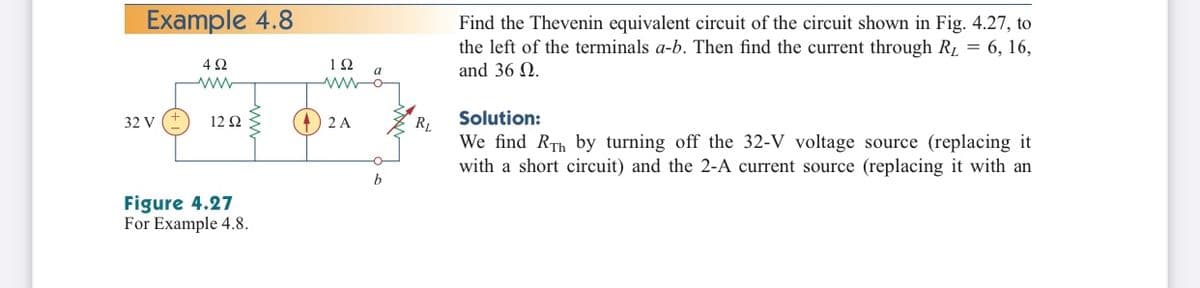 Example 4.8
Find the Thevenin equivalent circuit of the circuit shown in Fig. 4.27, to
the left of the terminals a-b. Then find the current through R1 = 6, 16,
and 36 N.
4Ω
a
32 V
12 Ω
2 A
Solution:
RL
We find RTh by turning off the 32-V voltage source (replacing it
with a short circuit) and the 2-A current source (replacing it with an
b
Figure 4.27
For Example 4.8.
