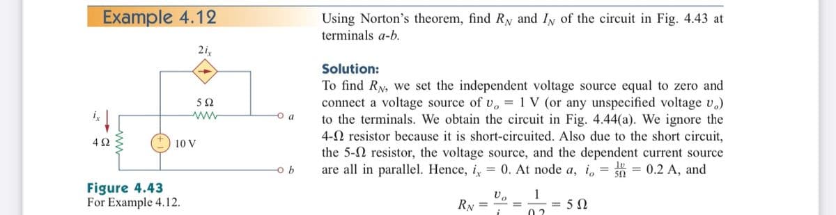 Example 4.12
Using Norton's theorem, find Ry and Iy of the circuit in Fig. 4.43 at
terminals a-b.
2i,
Solution:
To find RN, we set the independent voltage source equal to zero and
connect a voltage source of v, = 1 V (or any unspecified voltage v.)
to the terminals. We obtain the circuit in Fig. 4.44(a). We ignore the
4-0 resistor because it is short-circuited. Also due to the short circuit,
the 5-N resistor, the voltage source, and the dependent current source
are all in parallel. Hence, i, = 0. At node a, i, = 0 = 0.2 A, and
-o a
10 V
-o b
Figure 4.43
For Example 4.12.
1
= 5 0
RN =
0 2
