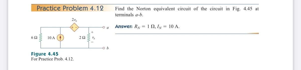 Practice Problem 4.12
Find the Norton equivalent circuit of the circuit in Fig. 4.45 at
terminals a-b.
2v
Answer: Ry = 1 N, Iy = 10 A.
a
10 A
Figure 4.45
For Practice Prob. 4.12.
