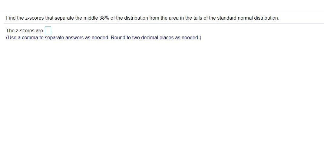 Find the z-scores that separate the middle 38% of the distribution from the area in the tails of the standard normal distribution.
The z-scores are
(Use a comma to separate answers as needed. Round to two decimal places as needed.)
