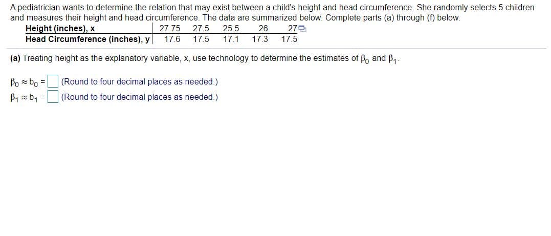 A pediatrician wants to determine the relation that may exist between a child's height and head circumference. She randomly selects 5 children
and measures their height and head circumference. The data are summarized below. Complete parts (a) through (f) below.
Height (inches), x
Head Circumference (inches), y
27.75
27.5
25.5
26
270
17.6
17.5
17.1
17.3
17.5
(a) Treating height as the explanatory variable, x, use technology to determine the estimates of B and B4
Po z bo =
(Round to four decimal places as needed.)
B, xb, =
(Round to four decimal places as needed.)
