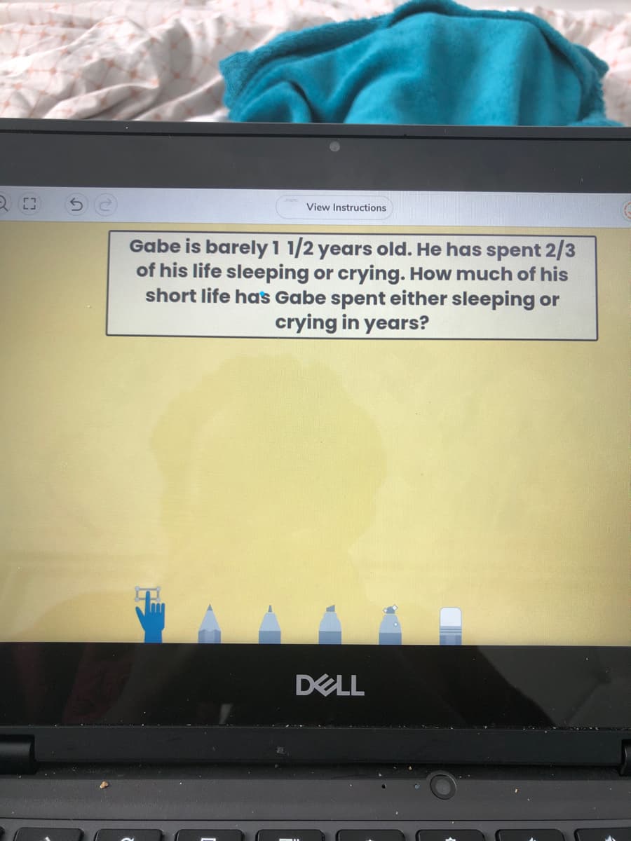 View Instructions
Gabe is barely 1 1/2 years old. He has spent 2/3
of his life sleeping or crying. How much of his
short life has Gabe spent either sleeping or
crying in years?
DELL
