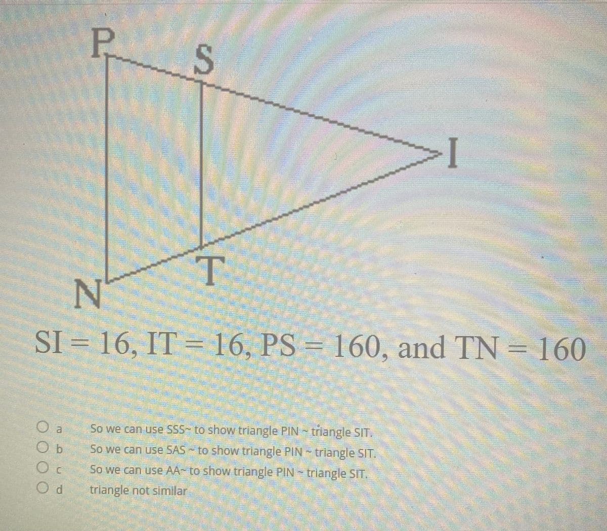 P S
T.
N°
SI = 16, IT =16, PS
= 160, and TN = 160
a.
So we can use SSS- to show triangle PIN triangle SIT.
O b
So we can use SAS to show triangle PIN triangle SIT.
So we can use AA- to show triangle PIN triangle SIT.
triangle not similar
