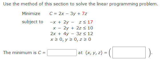 Use the method of this section to solve the linear programming problem.
Minimize
С %3 2х — Зу + 7z
subject to
-x + 2y - z< 17
2y + 2z < 10
2х + 4y - 3z < 12
x 2 0, y 2 0, z 2 0
X -
The minimum is C =
at (x, у, z) 3D
