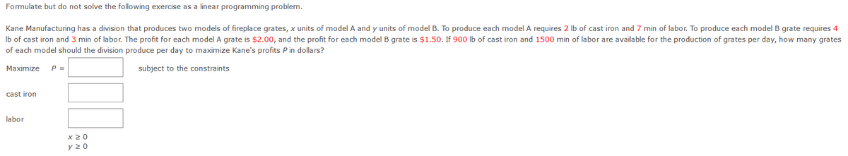 Formulate but do not solve the following exercise as a linear programming problem.
Kane Manufacturing has a division that produces two models of fireplace grates, x units of model A and y units of model B. To produce each model A requires 2 lb of cast iron and 7 min of labor. To produce each model B grate requires 4
Ib of cast iron and 3 min of labor. The profit for each model A grate is $2.00, and the profit for each model B grate is $1.50. If 900 lb of cast iron and 1500 min of labor are available for the production of grates per day, how many grates
of each model should the division produce per day to maximize Kane's profits P in dollars?
Maximize
P =
subject to the constraints
cast iron
labor
x2 0
