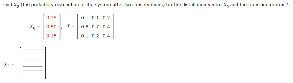 Find X, (the probability distribution of the system after two observations) for the distribution vector X, and the transition matrix T.
0.35
0.1 0.1 0.2
Xo =
0.50
T =
0.8 0.7 0.4
0.15
0.1 0.2 0.4
X2 =
