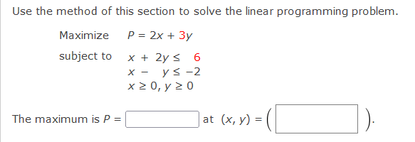 Use the method of this section to solve the linear programming problem.
Maximize
P = 2x + 3y
subject to
x + 2y < 6
x - ys-2
x 2 0, y > 0
| at (x, y) = (|
The maximum is P =
