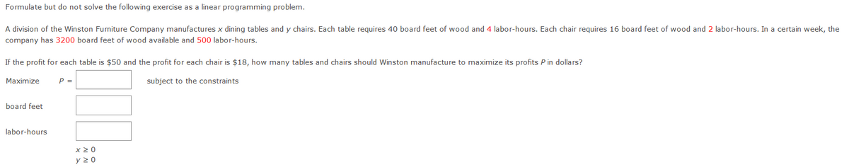 Formulate but do not solve the following exercise as a linear programming problem.
A division of the Winston Furniture Company manufactures x dining tables and y chairs. Each table requires 40 board feet of wood and 4 labor-hours. Each chair requires 16 board feet of wood and 2 labor-hours. In a certain week, the
company has 3200 board feet of wood available and 500 labor-hours.
If the profit for each table is $50 and the profit for each chair is $18, how many tables and chairs should Winston manufacture to maximize its profits P in dollars?
Maximize
P =
subject to the constraints
board feet
labor-hours
x 2 0

