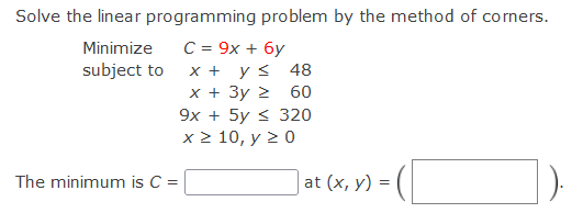 Solve the linear programming problem by the method of corners.
C = 9x + 6y
ys 48
x + 3y 2 60
9x + 5y < 320
x > 10, y 2 0
Minimize
subject to
х+
The minimum is C =
at (x, y) =
