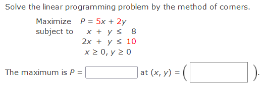 Solve the linear programming problem by the method of corners.
Maximize P = 5x + 2y
subject to
x + y s 8
2х + уs 10
x20, у 20
The maximum is P =
at (x, y) =
