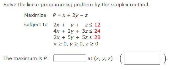 Solve the linear programming problem by the simplex method.
Maximize P = x + 2y – z
y + z< 12
4x + 2y + 3z < 24
2x + 5y + 5z < 28
x 2 0, y 2 0, z 2 0
subject to 2x +
The maximum is P =
|at (x, y, z) = |
