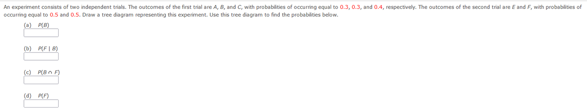 An experiment consists of two independent trials. The outcomes of the first trial are A, B, and C, with probabilities of occurring equal to 0.3, 0.3, and 0.4, respectively. The outcomes of the second trial are E and F, with probabilities of
occurring equal to 0.5 and 0.5. Draw a tree diagram representing this experiment. Use this tree diagram to find the probabilities below.
(a) P(B)
(b) P(F| B)
(c) P(B n F)
(d) P(F)
