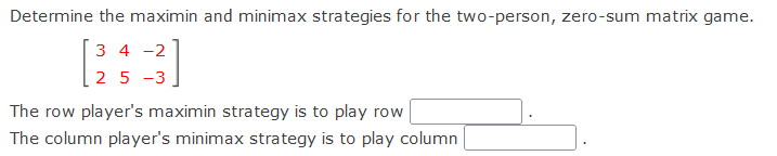 Determine the maximin and minimax strategies for the two-person, zero-sum matrix game.
3 4 -2
2 5 -3
The row player's maximin strategy is to play row
The column player's minimax strategy is to play column
