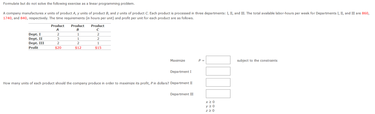Formulate but do not solve the following exercise as a linear programming problem.
A company manufactures x units of product A, y units of product B, and z units of product C. Each product is processed in three departments: I, II, and III. The total available labor-hours per week for Departments I, II, and III are 860,
1740, and 840, respectively. The time requirements (in hours per unit) and profit per unit for each product are as follows.
Product
Product
Product
A
B
C
Dept. I
Dept. II
Dept. III
1
2
3
2
2
1
Profit
$20
$12
$15
Maximize
P =
subject to the constraints
Department I
How many units of each product should the company produce in order to maximize its profit, P in dollars? Department II
Department III
x2 0
y 2 0
z 20
