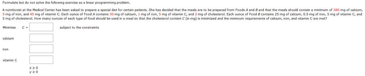 Formulate but do not solve the following exercise as a linear programming problem.
A nutritionist at the Medical Center has been asked to prepare a special diet for certain patients. She has decided that the meals are to be prepared from Foods A and B and that the meals should contain a minimum of 380 mg of calcium,
5 mg of iron, and 45 mg of vitamin C. Each ounce of Food A contains 30 mg of calcium, 1 mg of iron, 5 mg of vitamin C, and 2 mg of cholesterol. Each ounce of Food B contains 25 mg of calcium, 0.5 mg of iron, 5 mg of vitamin C, and
5 mg of cholesterol. How many ounces of each type of food should be used in a meal so that the cholesterol content C (in mg) is minimized and the minimum requirements of calcium, iron, and vitamin C are met?
Minimize
C =
subject to the constraints
calcium
iron
vitamin C
x 2 0
y 2 0
