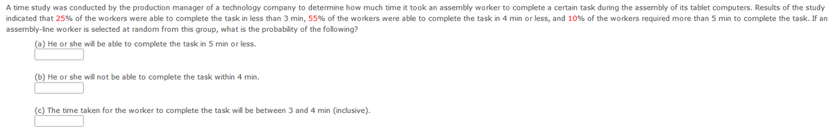 A time study was conducted by the production manager of a technology company to determine how much time it took an assembly worker to complete a certain task during the assembly of its tablet computers. Results of the study
indicated that 25% of the workers were able to complete the task in less than 3 min, 55% of the workers were able to complete the task in 4 min or less, and 10% of the workers required more than 5 min to complete the task. If an
assembly-line worker is selected at random from this group, what is the probability of the following?
(a) He or she will be able to complete the task in 5 min or less.
(b) He or she will not be able to complete the task within 4 min.
(c) The time taken for the worker to complete the task will be between 3 and 4 min (inclusive).
