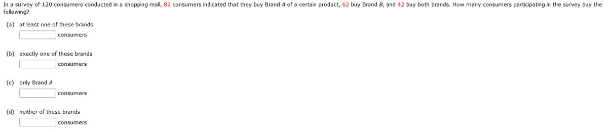 In a survey of 120 consumers conducted in a shopping mall, 82 consumers indicated that they buy Brand A of a certain product, 62 buy Brand B, and 42 buy both brands. How many consumers participating in the survey buy the
following?
(a) at least one of these brands
consumers
(b) exactly one of these brands
consumers
(c) only Brand A
consumers
(d) neither of these brands
consumers
