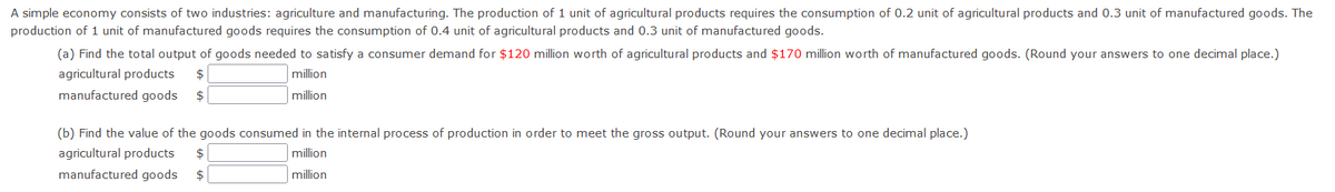 A simple economy consists of two industries: agriculture and manufacturing. The production of 1 unit of agricultural products requires the consumption of 0.2 unit of agricultural products and 0.3 unit of manufactured goods. The
production of 1 unit of manufactured goods requires the consumption of 0.4 unit of agricultural products and 0.3 unit of manufactured goods.
(a) Find the total output of goods needed to satisfy a consumer demand for $120 million worth of agricultural products and $170 million worth of manufactured goods. (Round your answers to one decimal place.)
agricultural products
$
million
manufactured goods
$
million
(b) Find the value of the goods consumed in the internal process of production in order to meet the gross output. (Round your answers to one decimal place.)
agricultural products
$
million
manufactured goods
$
million
