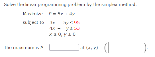 Solve the linear programming problem by the simplex method.
Maximize P = 5x + 4y
subject to 3x + 5y< 95
4х +
y< 53
x2 0, у 2 0
The maximum is P =
at (x, y) =
