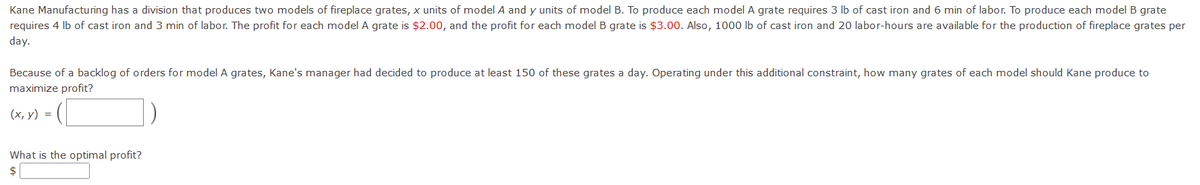 Kane Manufacturing has a division that produces two models of fireplace grates, x units of model A andy units of model B. To produce each model A grate requires 3 lb of cast iron and 6 min of labor. To produce each modelB grate
requires 4 lb of cast iron and 3 min of labor. The profit for each model A grate is $2.00, and the profit for each model B grate is $3.00. Also, 1000 lb of cast iron and 20 labor-hours are available for the production of fireplace grates per
day.
Because of a backlog of orders for model A grates, Kane's manager had decided to produce at least 150 of these grates a day. Operating under this additional constraint, how many grates of each model should Kane produce to
maximize profit?
(х, у) %3D
What is the optimal profit?
$
