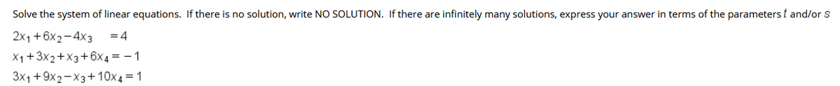 Solve the system of linear equations. If there is no solution, write NO SOLUTION. If there are infinitely many solutions, express your answer in terms of the parameters t and/or S
2x1+6x2-4x3
= 4
X1+3x2+X3+6x 4 = – 1
3x1 + 9x2-X3+ 10x4 = 1
