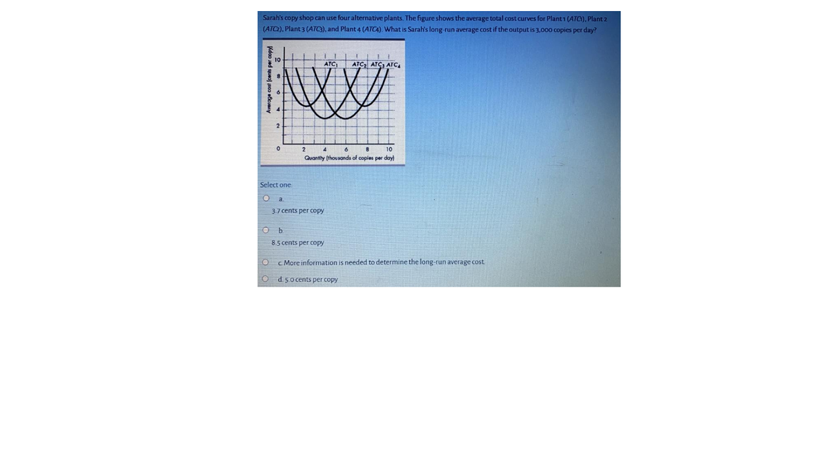 Sarah's copy shop can use four alternative plants. The figure shows the average total cost curves for Plant 1 (ATG), Plant 2
(ATC2), Plant 3 (ATC3), and Plant 4 (ATCA). What is Sarah's long-run average cost if the output is 3,000 copies per day?
ATC)
ATC, ATC, ATC.
2
2
6
10
Quantity (thousands of copies per day)
Select one:
3.7 cents per copy
8.5 cents per copy
C More information is needed to determine the long-run average cost
d. 5.0 cents per copy
Average cost (cents per copy
