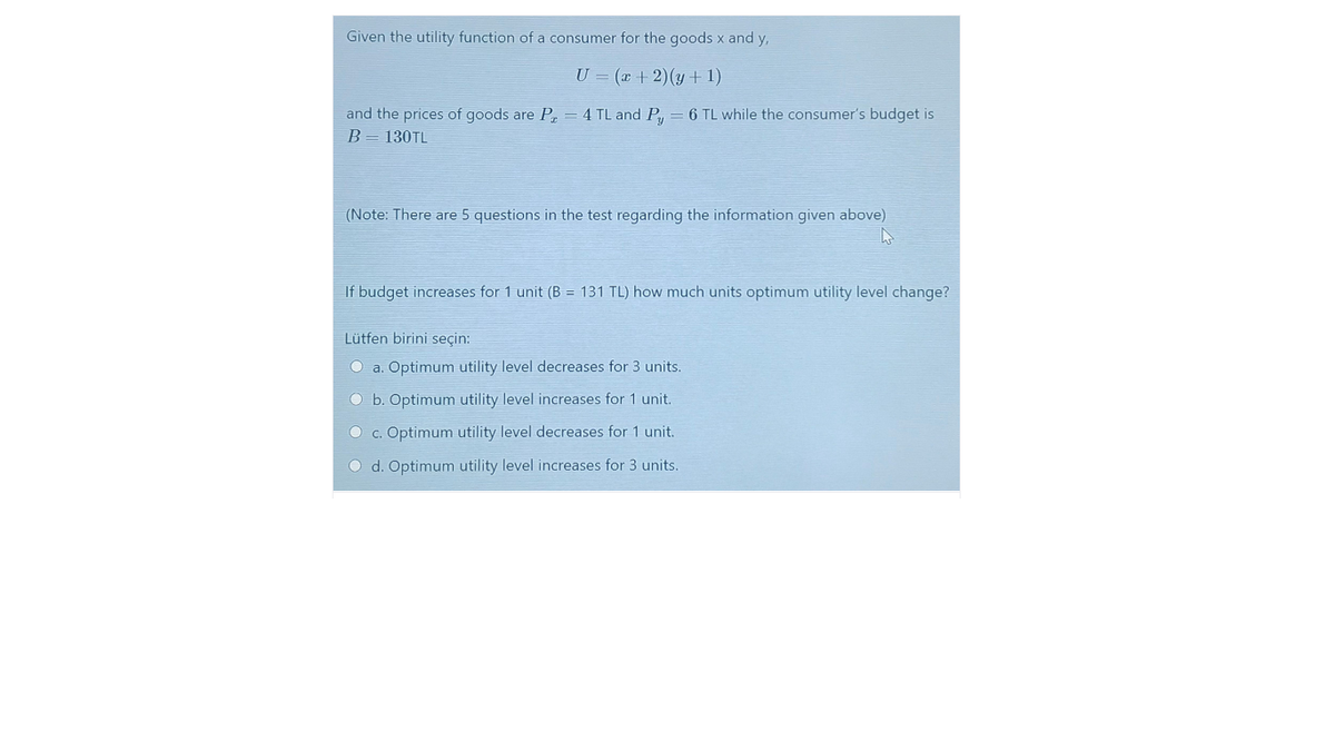 Given the utility function of a consumer for the goods x and y,
U = (x + 2)(y + 1)
and the prices of goods are P = 4 TL and Py = 6 TL while the consumer's budget is
B= 130TL
(Note: There are 5 questions in the test regarding the information given above)
If budget increases for 1 unit (B = 131 TL) how much units optimum utility level change?
Lütfen birini seçin:
O a. Optimum utility level decreases for 3 units.
O b. Optimum utility level increases for 1 unit.
O c. Optimum utility level decreases for 1 unit.
O d. Optimum utility level increases for 3 units.
