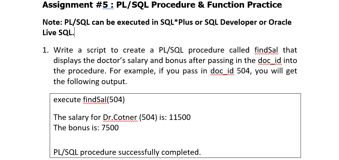 Assignment #5: PL/SQL Procedure & Function Practice
Note: PL/SQL can be executed in SQL*Plus or SQL Developer or Oracle
Live SQL.
1. Write a script to create a PL/SQL procedure called findSal that
displays the doctor's salary and bonus after passing in the dọc id into
the procedure. For example, if you pass in doc id 504, you will get
the following output.
execute findSal(504)
The salary for Dr.Cotner (504) is: 11500
w m
The bonus is: 7500
PL/SQL procedure successfully completed.
