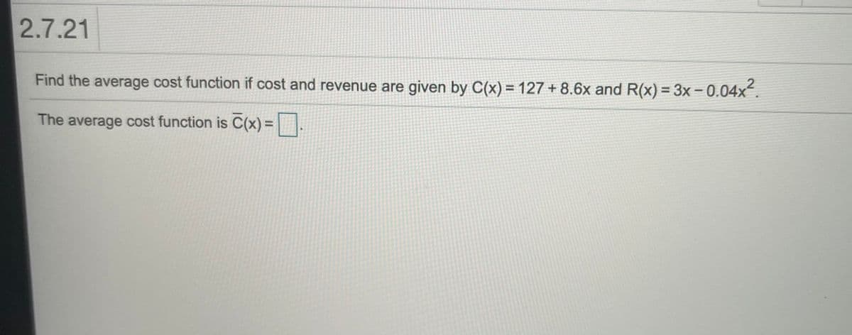 2.7.21
Find the average cost function if cost and revenue are given by C(x) = 127 + 8.6x and R(x) = 3x – 0.04x.
The average cost function is C(x) = |.
