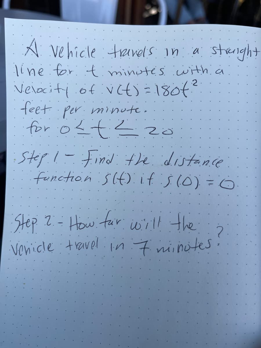 A vehicle :trevels in a streright
line for :timinite's with a
Velaciti of vct) =180t?
feet per. minute.
for o<t<zo
2
Step.!-
Find the distance
function SIt). if's(0) =0
Step 2- How far
iw'ill the
Venicle : travel. n 7 niinotes
