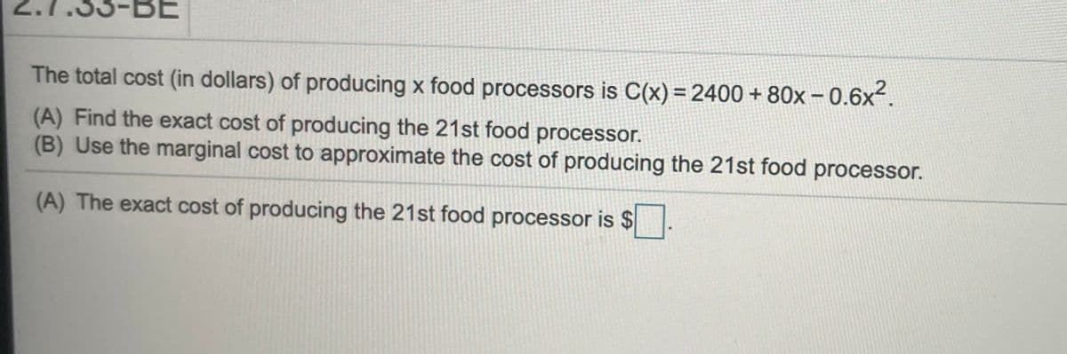 The total cost (in dollars) of producing x food processors is C(x) = 2400 + 80x - 0.6x.
(A) Find the exact cost of producing the 21st food processor.
(B) Use the marginal cost to approximate the cost of producing the 21st food processor.
(A) The exact cost of producing the 21st food processor is $
