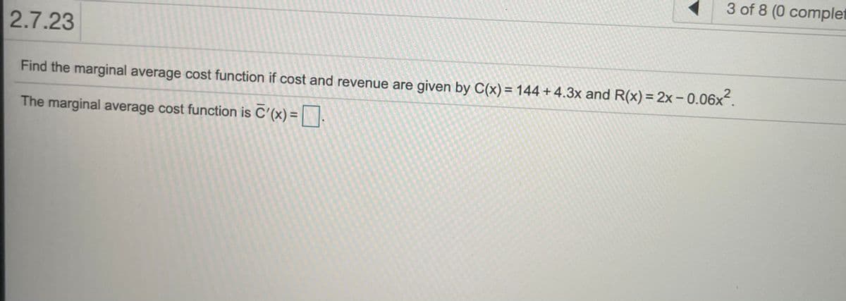 3 of 8 (0 complet
2.7.23
Find the marginal average cost function if cost and revenue are given by C(x) = 144 + 4.3x and R(x) = 2x - 0.06x.
The marginal average cost function is C'(x) =.
%3D
