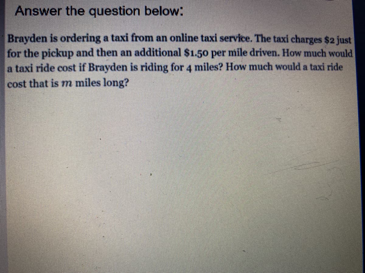 Answer the question below:
Brayden is ordering a taxi from an online taxi service. The taxi charges $2 just
for the pickup and then an additional $1.50 per mile driven. How much would
a taxi ride cost if Brayden is riding for 4 miles? How much would a taxi ride
cost that is m miles long?
