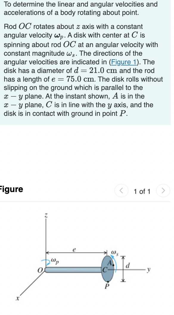 To determine the linear and angular velocities and
accelerations of a body rotating about point.
Rod OC rotates about z axis with a constant
angular velocity Wp. A disk with center at C is
spinning about rod OC at an angular velocity with
constant magnitude ws. The directions of the
angular velocities are indicated in (Figure 1). The
disk has a diameter of d = 21.0 cm and the rod
has a length of e = 75.0 cm. The disk rolls without
slipping on the ground which is parallel to the
x – y plane. At the instant shown, A is in the
x – y plane, C is in line with the y axis, and the
disk is in contact with ground in point P.
Figure
< 1 of 1
e
y
