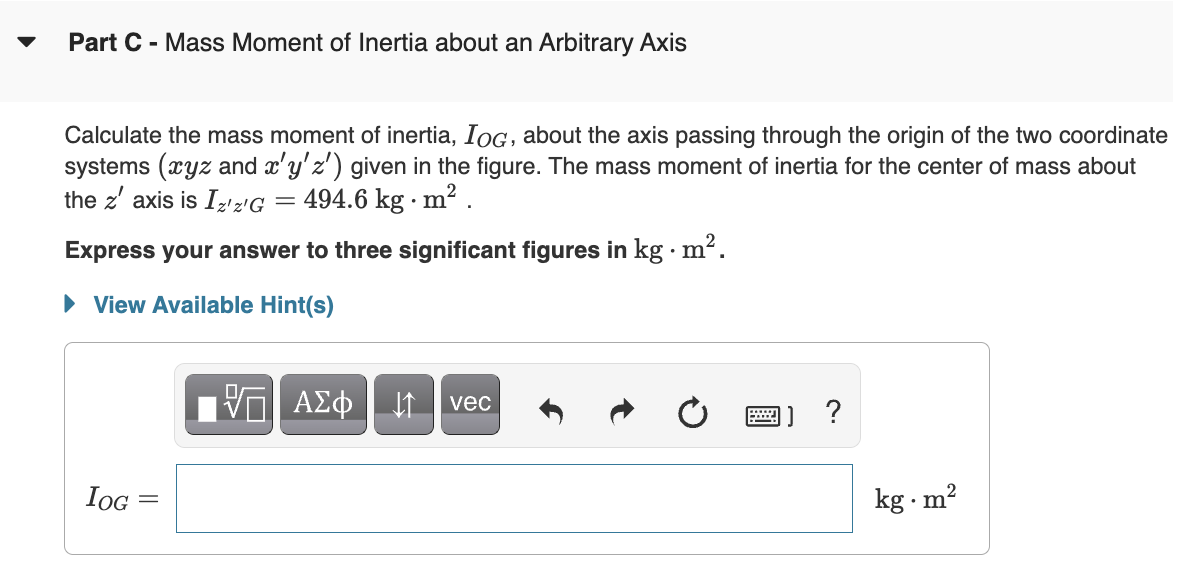 Part C - Mass Moment of Inertia about an Arbitrary Axis
Calculate the mass moment of inertia, IOG, about the axis passing through the origin of the two coordinate
systems (xyz and x'y' z') given in the figure. The mass moment of inertia for the center of mass about
the z' axis is Iz'z'G = 494.6 kg. m².
Express your answer to three significant figures in kg. m².
► View Available Hint(s)
VE ΑΣΦ
↓↑
vec
?
IOG
||
-
kg m²
