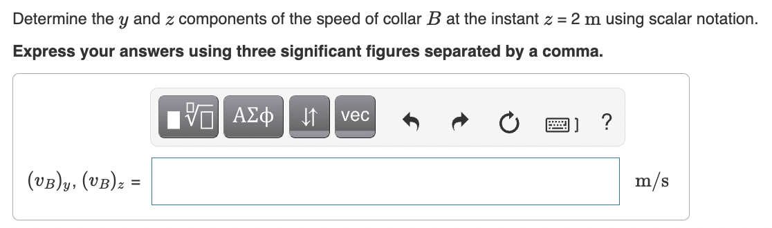 Determine the y and z components of the speed of collar B at the instant z = 2 m using scalar notation.
Express your answers using three significant figures separated by a comma.
ΑΣφ
vec
1] ?
(vB)y, (vB): =
m/s
