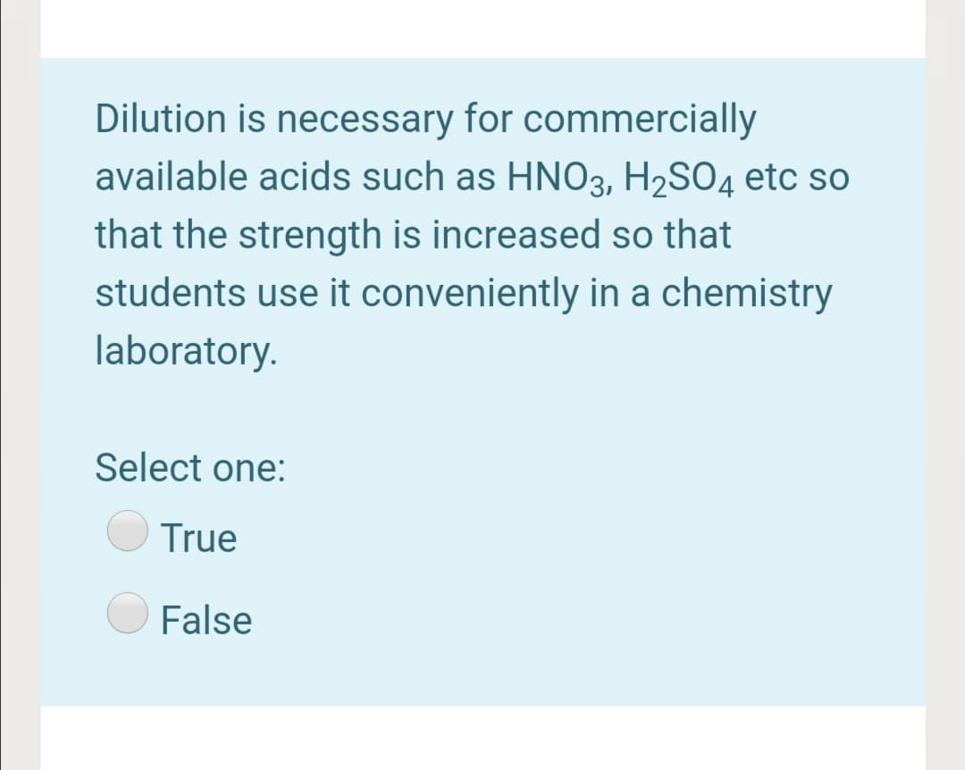 Dilution is necessary for commercially
available acids such as HNO3, H2SO4 etc so
that the strength is increased so that
students use it conveniently in a chemistry
laboratory.
Select one:
True
False
