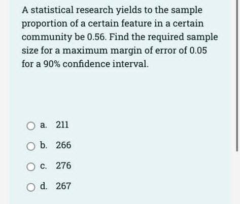 A statistical research yields to the sample
proportion of a certain feature in a certain
community be 0.56. Find the required sample
size for a maximum margin of error of 0.05
for a 90% confidence interval.
O a. 211
O b. 266
O c.
276
O d.
267