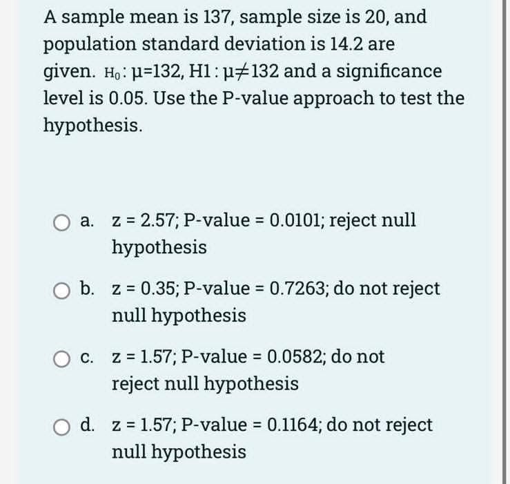 A sample mean is 137, sample size is 20, and
population standard deviation is 14.2 are
given. Ho: μ-132, H1: µ#132 and a significance
level is 0.05. Use the P-value approach to test the
hypothesis.
O a.
a.
z = 2.57; P-value = 0.0101; reject null
hypothesis
b. z = 0.35; P-value = 0.7263; do not reject
null hypothesis
O c. z = 1.57; P-value = 0.0582; do not
reject null hypothesis
O d. z = 1.57; P-value = 0.1164; do not reject
null hypothesis