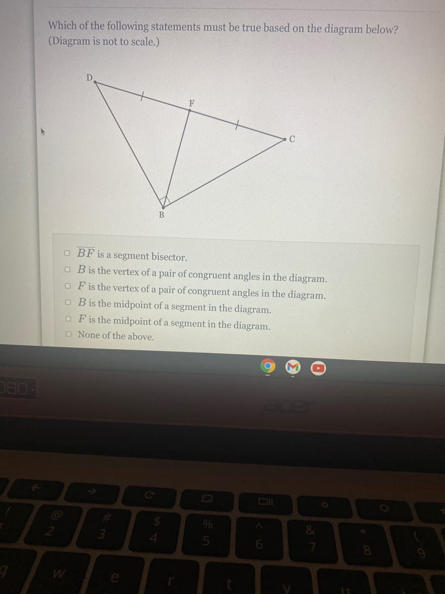 Which of the following statements must be true based on the diagram below?
(Diagram is not to scale.)
F
C
B
O BF is a segment bisector.
O Bis the vertex of a pair of congruent angles in the diagram.
O Fis the vertex of a pair of congruent angles in the diagram.
O Bis the midpoint of a segment in the diagram.
O Fis the midpoint of a segment in the diagram.
O None of the above.
080
Ce
24
4.
6.
