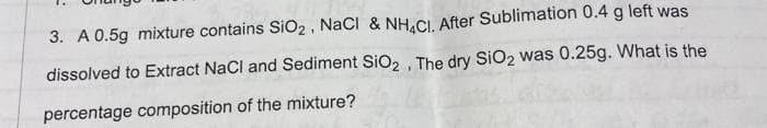 3. A 0.5g mixture contains SiO2, NacI & NH.CI. After Sublimation 0.4 g left was
dissolved to Extract NaCl and Sediment SiO, , The dry SiO2 was 0.25g. What is the
percentage composition of the mixture?

