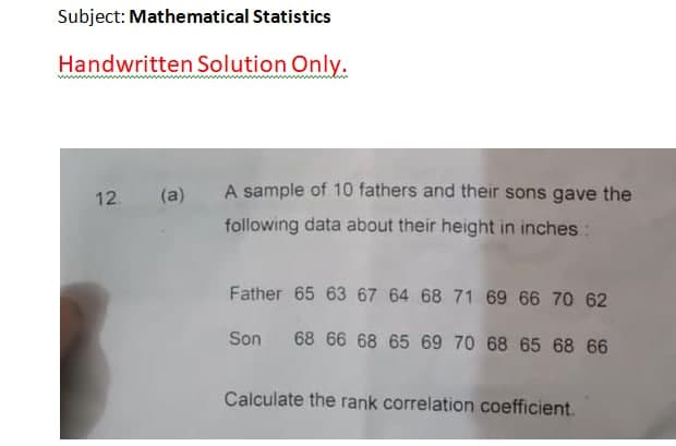 Subject: Mathematical Statistics
Handwritten Solution Only.
12.
(a)
A sample of 10 fathers and their sons gave the
following data about their height in inches :
Father 65 63 67 64 68 71 69 66 70 62
Son 68 66 68 65 69 70 68 65 68 66
Calculate the rank correlation coefficient.
