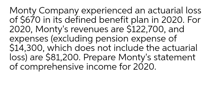 Monty Company experienced an actuarial loss
of $670 in its defined benefit plan in 202O. For
2020, Monty's revenues are $122,700, and
expenses (excluding pension expense of
$14,300, which does not include the actuarial
loss) are $81,200. Prepare Monty's statement
of comprehensive income for 2020.

