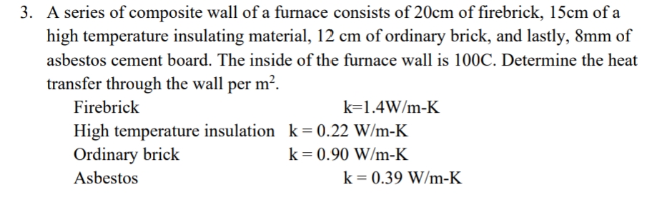 3. A series of composite wall of a furnace consists of 20cm of firebrick, 15cm of a
high temperature insulating material, 12 cm of ordinary brick, and lastly, 8mm of
asbestos cement board. The inside of the furnace wall is 100C. Determine the heat
transfer through the wall per m².
Firebrick
k=1.4W/m-K
High temperature insulation k = 0.22 W/m-K
Ordinary brick
k = 0.90 W/m-K
Asbestos
k = 0.39 W/m-K
