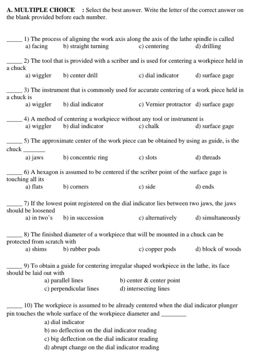 A. MULTIPLE CHOICE : Select the best answer. Write the letter of the correct answer on
the blank provided before each number.
1) The process of aligning the work axis along the axis of the lathe spindle is called
a) facing b) straight turning
c) centering
d) drilling
2) The tool that is provided with a scriber and is used for centering a workpiece held in
a chuck
a) wiggler b) center drill
c) dial indicator
d) surface gage
a chuck is
3) The instrument that is commonly used for accurate centering of a work piece held in
a) wiggler b) dial indicator
c) Vernier protractor d) surface gage
4) A method of centering a workpiece without any tool or instrument is
a) wiggler b) dial indicator
c) chalk
d) surface gage
5) The approximate center of the work piece can be obtained by using as guide, is the
chuck
a) jaws
b) concentric ring
c) slots
d) threads
6) A hexagon is assumed to be centered if the scriber point of the surface gage is
touching all its
a) flats
b) corners
c) side
d) ends
7) If the lowest point registered on the dial indicator lies between two jaws, the jaws
should be loosened
a) in two's b) in succession
c) alternatively
d) simultaneously
8) The finished diameter of a workpiece that will be mounted in a chuck can be
protected from scratch with
a) shims
b) rubber pods
c) copper pods
d) block of woods.
9) To obtain a guide for centering irregular shaped workpiece in the lathe, its face
should be laid out with
a) parallel lines
b) center & center point
c) perpendicular lines
d) intersecting lines
10) The workpiece is assumed to be already centered when the dial indicator plunger
pin touches the whole surface of the workpiece diameter and
a) dial indicator
b) no deflection on the dial indicator reading
c) big deflection on the dial indicator reading
d) abrupt change on the dial indicator reading