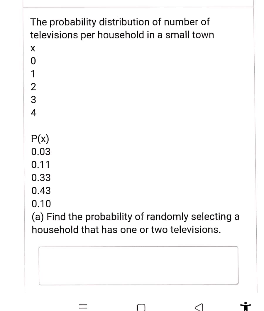 The probability distribution of number of
televisions per household in a small town
1
3
4
P(x)
0.03
0.11
0.33
0.43
0.10
(a) Find the probability of randomly selecting a
household that has one or two televisions.
