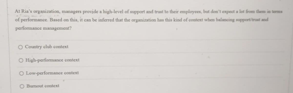 At Ria's organization, managers provide a high-level of support and trust to their employees, but don't expect a lot from them in terms
of performance. Based on this, it can be inferred that the organization has this kind of context when balancing support/trust and
performance management?
Country club context
O High-performance context
O Low-performance context
O Burnout context
