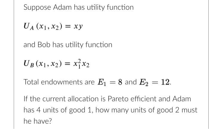 Suppose Adam has utility function
UA (X1, x2) = xy
and Bob has utility function
UB (X1, x2) = x}x2
Total endowments are E1 = 8 and E2 = 12.
If the current allocation is Pareto efficient and Adam
has 4 units of good 1, how many units of good 2 must
he have?
