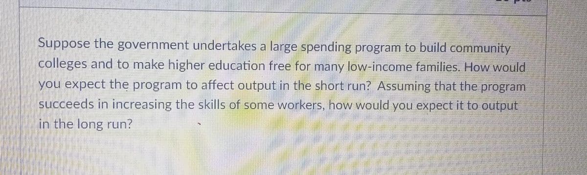 Suppose the government undertakes a large spending program to build community
colleges and to make higher education free for many low-income families. How would
you expect the program to affect output in the short run? Assuming that the program
succeeds in increasing the skills of some workers, how would you expect it to output
in the long run?
