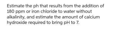 Estimate the ph that results from the addition of
180 ppm or iron chloride to water without
alkalinity, and estimate the amount of calcium
hydroxide required to bring pH to 7.
